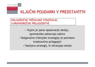 KLJUČNI POUDARKI V PREDSTAVITVIKLJUČNI POUDARKI V PREDSTAVITVI
DOLGOROČNE TRŽENJSKE STRATEGIJE,
A KRATKOROČNE PRILAGODITVE
Nujno je jasno opazovanje okolja,
spremembe zahtevajo odzivespremembe zahtevajo odzive
Dolgoročne trženjske strategije je potrebno
k tk č il j tikratkoročno prilagajati
Vpeljava strategij, ki ohranjajo okolje
 