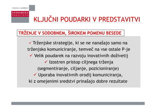 KLJUČNI POUDARKI V PREDSTAVITVIKLJUČNI POUDARKI V PREDSTAVITVI
Trženjske strategije ki se ne nanašajo samo na
TRŽENJE V SODOBNEM, ŠIROKEM POMENU BESEDE
Trženjske strategije, ki se ne nanašajo samo na
trženjsko komuniciranje, temveč na vse ostale P-je
Velik poudarek na razvoju inovativnih doživetijVelik poudarek na razvoju inovativnih doživetij
Izostren pristop ciljnega trženja
( g ti j ilj j i i i j )(segmentiranje, ciljanje, pozicioniranje)
Uporaba inovativnih orodij komuniciranja,
ki j i i d t i i š j d b lt tki z omejenimi sredstvi prinašajo dobre rezultate
 