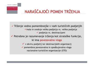 NARAŠČAJOČI POMEN TRŽENJANARAŠČAJOČI POMEN TRŽENJA
Trženje edno pomembnejše seh t rističnih podjetjihTrženje vedno pomembnejše v vseh turističnih podjetjih
mala in srednje velika podjetja vs. velika podjetja
podjetja vs destinacijamipodjetja vs. destinacijami
Potrebno je razumevanje trženja kot strateške funkcije,
ki ima povezovalno vlogoki ima povezovalno vlogo
v okviru podjetij ter destinacijskih organizacij
pomembna povezovalna in spodbujevalna vlogapomembna povezovalna in spodbujevalna vloga
nacionalne turistične organizacije (STO)
 