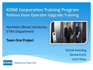 KONE Corporation Training Program
ReNova Door Operator Upgrade Training

Northern Illinois University
ETRA Department

Team One Project

                               Derrek Keesling
                                  Donna Kurtz
                                   Larry Weas
 
