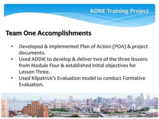 Team One Accomplishments
 •   Developed & implemented Plan of Action (POA) & project
     documents.
 •   Used ADDIE to develop & deliver two of the three lessons
     from Module Four & established initial objectives for
     Lesson Three.
 •   Used Kilpatrick’s Evaluation model to conduct Formative
     Evaluation.
 
