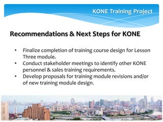 Recommendations & Next Steps for KONE

 •   Finalize completion of training course design for Lesson
     Three module.
 •   Conduct stakeholder meetings to identify other KONE
     personnel & sales training requirements.
 •   Develop proposals for training module revisions and/or
     of new training module design.
 