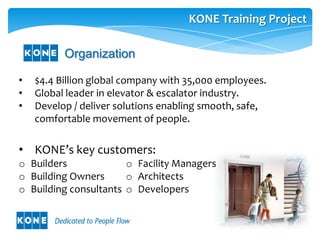 KONE Training Project

          Organization

•   $4.4 Billion global company with 35,000 employees.
•   Global leader in elevator & escalator industry.
•   Develop / deliver solutions enabling smooth, safe,
    comfortable movement of people.

• KONE’s key customers:
o Builders             o Facility Managers
o Building Owners      o Architects
o Building consultants o Developers
 