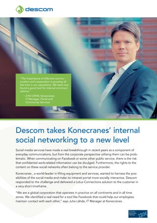 “The importance of effective commu-
   nication and cooperation is growing all
   the time in our operations. We have now
   found a good tool for internal communi-
   cations.”
     – Juha Lähde, Konecranes
       IT Manager, Portal and
       Community Services




Descom takes Konecranes’ internal
social networking to a new level
Social media services have made a real breakthrough in recent years as a component of
everyday communications, but from the corporate perspective utilising them can be prob-
lematic. When communicating on Facebook or some other public service, there is the risk
that confidential work-related information can be divulged. Furthermore, the rights to the
content on these social networks often belong to the service provider.

Konecranes , a world-leader in lifting equipment and services, wanted to harness the pos-
sibilities of the social media and make its intranet portal more socially interactive. Descom
responded to the challenge and delivered a Lotus Connections solution to the customer in
a very short timeframe.

“We are a global corporation that operates in practice on all continents and in all time
zones. We identified a real need for a tool like Facebook that could help our employees
maintain contact with each other,” says Juha Lähde, IT Manager at Konecranes.
 