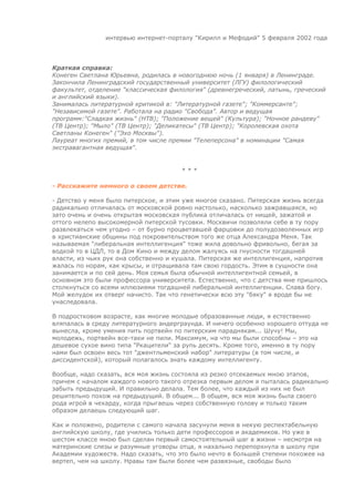 интервью интернет-порталу "Кирилл и Мефодий" 5 февраля 2002 года




Краткая справка:
Конеген Светлана Юрьевна, родилась в новогоднюю ночь (1 января) в Ленинграде.
Закончила Ленинградский государственный университет (ЛГУ) филологический
факультет, отделение "классическая филология" (древнегреческий, латынь, греческий
и английский языки).
Занималась литературной критикой в: "Литературной газете"; "Коммерсанте";
"Независимой газете". Работала на радио "Свобода". Автор и ведущая
программ:"Сладкая жизнь" (НТВ); "Положение вещей" (Культура); "Ночное рандеву"
(ТВ Центр); "Мыло" (ТВ Центр); "Деликатесы" (ТВ Центр); "Королевская охота
Светланы Конеген" ("Эхо Москвы").
Лауреат многих премий, в том числе премии "Телеперсона" в номинации "Самая
экстравагантная ведущая".


                                      ***

- Расскажите немного о своем детстве.

- Детство у меня было питерское, и этим уже многое сказано. Питерская жизнь всегда
радикально отличалась от московской ровно настолько, насколько зажравшаяся, но
зато очень и очень открытая московская публика отличалась от нищей, зажатой и
оттого нелепо высокомерной питерской тусовки. Москвичи позволяли себе в ту пору
развлекаться чем угодно – от бурно процветавшей фарцовки до полудозволенных игр
в христианские общины под покровительством того же отца Александра Меня. Так
называемая "либеральная интеллигенция" тоже жила довольно фривольно, бегая за
водкой то в ЦДЛ, то в Дом Кино и между делом жалуясь на гнусности тогдашней
власти, из чьих рук она собственно и кушала. Питерская же интеллигенция, напротив
жалась по норам, как крысы, и отращивала там свою гордость. Этим в сущности она
занимается и по сей день. Моя семья была обычной интеллигентной семьей, в
основном это были профессора университета. Естественно, что с детства мне пришлось
столкнуться со всеми иллюзиями тогдашней либеральной интеллигенции. Слава богу.
Мой желудок их отверг начисто. Так что генетически всю эту "бяку" я вроде бы не
унаследовала.

В подростковом возрасте, как многие молодые образованные люди, я естественно
вляпалась в среду литературного андерграунда. И ничего особенно хорошего оттуда не
вынесла, кроме умения пить портвейн по питерским параднякам... Шучу! Мы,
молодежь, портвейн все-таки не пили. Максимум, на что мы были способны – это на
дешевое сухое вино типа "Ркацители" за рупь десять. Кроме того, именно в ту пору
нами был освоен весь тот "джентльменский набор" литературы (в том числе, и
диссидентской), который полагалось знать каждому интеллигенту.

Вообще, надо сказать, вся моя жизнь состояла из резко отсекаемых мною этапов,
причем с началом каждого нового такого отрезка первым делом я пыталась радикально
забыть предыдущий. И правильно делала. Тем более, что каждый из них не был
решительно похож на предыдущий. В общем... В общем, вся моя жизнь была своего
рода игрой в чехарду, когда прыгаешь через собственную голову и только таким
образом делаешь следующий шаг.

Как и положено, родители с самого начала засунули меня в некую респектабельную
английскую школу, где учились только дети профессоров и академиков. Но уже в
шестом классе мною был сделан первый самостоятельный шаг в жизни – несмотря на
материнские слезы и разумные уговоры отца, я нахально перепорхнула в школу при
Академии художеств. Надо сказать, что это было нечто в большей степени похожее на
вертеп, чем на школу. Нравы там были более чем развязные, свободы было
 