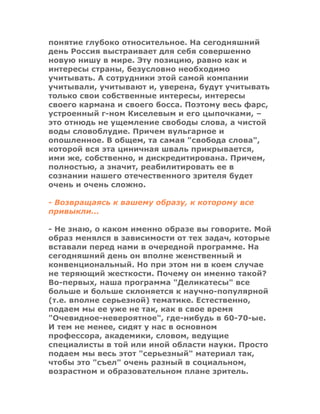 понятие глубоко относительное. На сегодняшний
день Россия выстраивает для себя совершенно
новую нишу в мире. Эту позицию, равно как и
интересы страны, безусловно необходимо
учитывать. А сотрудники этой самой компании
учитывали, учитывают и, уверена, будут учитывать
только свои собственные интересы, интересы
своего кармана и своего босса. Поэтому весь фарс,
устроенный г-ном Киселевым и его цыпочками, –
это отнюдь не ущемление свободы слова, а чистой
воды словоблудие. Причем вульгарное и
опошленное. В общем, та самая "свобода слова",
которой вся эта циничная шваль прикрывается,
ими же, собственно, и дискредитирована. Причем,
полностью, а значит, реабилитировать ее в
сознании нашего отечественного зрителя будет
очень и очень сложно.
- Возвращаясь к вашему образу, к которому все
привыкли...
- Не знаю, о каком именно образе вы говорите. Мой
образ менялся в зависимости от тех задач, которые
вставали перед нами в очередной программе. На
сегодняшний день он вполне женственный и
конвенциональный. Но при этом ни в коем случае
не теряющий жесткости. Почему он именно такой?
Во-первых, наша программа "Деликатесы" все
больше и больше склоняется к научно-популярной
(т.е. вполне серьезной) тематике. Естественно,
подаем мы ее уже не так, как в свое время
"Очевидное-невероятное", где-нибудь в 60-70-ые.
И тем не менее, сидят у нас в основном
профессора, академики, словом, ведущие
специалисты в той или иной области науки. Просто
подаем мы весь этот "серьезный" материал так,
чтобы это "съел" очень разный в социальном,
возрастном и образовательном плане зритель.
 