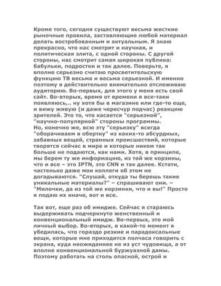 Кроме того, сегодня существуют весьма жесткие
рыночные правила, заставляющие любой материал
делать востребованным и актуальным. Я знаю
прекрасно, что нас смотрит и научная, и
политическая элита, с одной стороны. С другой
стороны, нас смотрит самая широкая публика:
бабульки, подростки и так далее. Поверьте, я
вполне серьезно считаю просветительскую
функцию ТВ весьма и весьма серьезной. И именно
поэтому я действительно внимательно отслеживаю
аудиторию. Во-первых, для этого у меня есть свой
сайт. Во-вторых, время от времени я все-таки
появляюсь,.. ну хотя бы в магазине или где-то еще,
и вижу живую (и даже чересчур подчас) реакцию
зрителей. Это то, что касается "серьезной",
"научно-популярной" стороны программы.
Но, конечно же, всю эту "серьезку" всегда
"оборачиваем в обертку" из каких-то абсурдных,
забавных вещей, странных происшествий, которые
творятся сейчас в мире и которые никем так
больше не подаются, как нами. Хотя, в принципе,
мы берем ту же информацию, из той же корзины,
что и все – это IPTN, это СNN и так далее. Кстати,
частенько даже мои коллеги об этом не
догадываются. "Слушай, откуда ты берешь такие
уникальные материалы?" – спрашивают они. –
"Милочки, да из той же корзинки, что и вы!" Просто
я подаю их иначе, вот и все.
Так вот, еще раз об имидже. Сейчас я стараюсь
выдерживать подчеркнуто женственный и
конвенциональный имидж. Во-первых, это мой
личный выбор. Во-вторых, в какой-то момент я
убедилась, что гораздо резкие и парадоксальные
вещи, которые мне приходится полчаса говорить с
экрана, куда неожиданнее не из уст чудовища, а от
вполне конвенциональной буржуазной дамы.
Поэтому работать на столь опасной, острой и
 