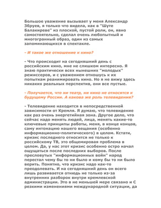 Большое уважение вызывает у меня Александр
Збруев, я только что видела, как в "Шуте
Балакиреве" из плоской, пустой роли, он, явно
самостоятельно, сделал очень любопытный и
многогранный образ, один из самых
запоминающихся в спектакле.
- И такое же отношение к кино?
- Что происходит на сегодняшний день с
российским кино, мне не слишком интересно. Я
знаю практически всех нынешних "молодых"
режиссеров, и с уважением отношусь к их
попыткам реанимировать кино. Но я не вижу здесь
никаких реальных перспектив, они все пустые.
- Получается, что ни театр, ни кино не относятся к
будущему России. А какова же роль телевидения?
- Телевидение находится в непосредственной
зависимости от Кремля. Я думаю, что телевидение
как раз очень энергетийная зона. Другое дело, что
сейчас надо менять людей, лица, менять какие-то
ключевые принципы работы, меня, в конце концов,
саму интонацию нашего вещания (особенно
информационно-политического) в целом. Кстати,
кризис последнего относится не только к
российскому ТВ, это общемировая проблема в
целом. Да, у нас этот кризис особенно остро начал
ощущаться после последних выборов. После
пресловутых "информационных войн" народ
перестал чему бы то ни было и кому бы то ни было
верить. Понятно, что кризис надо как-то
преодолевать. И на сегодняшний день он всего
лишь развивается отнюдь не только из-за
внутренних разборок внутри кремлевской
администрации. Это в не меньшей мере связано и С
резкими изменениями международной ситуации, да
 