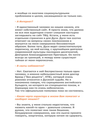 и вообще со многими социокультурными
проблемами в целом, касающимися не только нас.
- А Интернет?
- Я единственный человек на нашем канале, кто
имеет собственный сайт. Я просто знаю, что далеко
не вся моя аудитория станет слишком настырно
заглядывать на сайт ТВЦ. Кстати, у меня есть
отдельная страничка и для Дуси. Дуся там охотно
отвечает на вопросы своих поклонников и
жалуется на меня совершенно бессовестным
образом. Более того, Дуся ведет самостоятельную
переписку, на мой взгляд, с крупнейшим деятелем
современной культуры последних десятилетий,
Дмитрием Александровичем Приговым. Он почти
всегда за границей, и между ними существует
тайная от меня переписочка.
- В сваты набивается?
- Нет. Сватается к ней беспрестанно только один
человек, а именно небезызвестный всем доктор
Бранд ("Без рецепта", НТВ), который очень
ревниво относится к Дусиной судьбе. Но я
неизменно говорю, что скрещивание английского
бульдога, на которого он стопроцентно похож, и
йоркшира как-то очень небезопасно.
Так что официальная помолвка пока не состоялась.
- Какая черта характера в жизни Вам помогает и
наоборот мешает?
- Вы знаете, у меня столько недостатков, что
назвать какой-то один – довольно сложно. Я
думаю, что помогает мне такая бешеная,
безудержная совершенно, как это нынче принято
говорить, энергетика, которую ничем не сдержать.
 