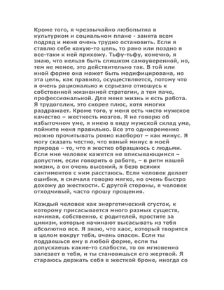 Кроме того, я чрезвычайно любопытна в
культурном и социальном плане - занята всем
подряд и меня очень трудно остановить. Если я
ставлю себе какую-то цель, то рано или поздно я
все-таки к ней прихожу. Тьфу-тьфу, конечно, я
знаю, что нельзя быть слишком самоуверенной, но,
тем не менее, это действительно так. В той или
иной форме она может быть модифицирована, но
эта цель, как правило, осуществляется, потому что
я очень рационально и серьезно отношусь к
собственной жизненной стратегии, а тем паче,
профессиональной. Для меня жизнь и есть работа.
Я трудоголик, это скорее плюс, хотя многих
раздражает. Кроме того, у меня есть чисто мужское
качество – жесткость мозгов. Я не говорю об
избыточном уме, я имею в виду мужской склад ума,
поймите меня правильно. Все это одновременно
можно прочитывать ровно наоборот – как минус. Я
могу сказать честно, что явный минус в моей
природе – то, что я жестко обращаюсь с людьми.
Если мне человек кажется не вписывающимся –
допустим, если говорить о работе, – в ритм нашей
жизни, а он очень высокий, я безо всяких
сантиментов с ним расстаюсь. Если человек делает
ошибки, я сначала говорю мягко, но очень быстро
дохожу до жесткости. С другой стороны, я человек
отходчивый, часто прошу прощения.
Каждый человек как энергетический сгусток, к
которому присасывается много разных существ,
начиная, собственно, с родителей, простите за
цинизм, которые начинают высасывать из тебя
абсолютно все. Я знаю, что хаос, который творится
в целом вокруг тебя, очень опасен. Если ты
поддаешься ему в любой форме, если ты
допускаешь какие-то слабости, то он мгновенно
залезает в тебя, и ты становишься его жертвой. Я
стараюсь держать себя в жесткой броне, иногда со
 