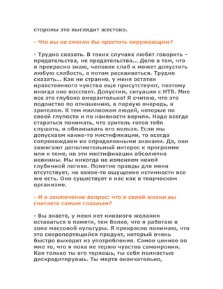 стороны это выглядит жестоко.
- Что вы не смогли бы простить окружающим?
- Трудно сказать. В таких случаях любят говорить –
предательства, не предательства... Дело в том, что
я прекрасно знаю, человек слаб и может допустить
любую слабость, а потом раскаиваться. Трудно
сказать... Как ни странно, у меня остатки
нравственного чувства еще присутствуют, поэтому
иногда оно восстает. Допустим, ситуация с НТВ. Мне
все это глубоко омерзительно! Я считаю, что это
подонство по отношению, в первую очередь, к
зрителям. К тем миллионам людей, которые по
своей глупости и по наивности верили. Надо всегда
стараться понимать, что зритель готов тебя
слушать, и обманывать его нельзя. Если мы
допускаем какие-то мистификации, то всегда
сопровождаем их определенными знаками. Да, они
зажигают дополнительный интерес к программе
или к теме, но эти мистификации абсолютно
невинны. Мы никогда не изменяем некой
глубинной логике. Понятие правды для меня
отсутствует, но какое-то ощущение истинности все
же есть. Оно существует в нас как в творческом
организме.
- И в заключение вопрос: что в своей жизни вы
считаете самым главным?
- Вы знаете, у меня нет никакого желания
оставаться в памяти, тем более, что я работаю в
зоне массовой культуры. Я прекрасно понимаю, что
это скоропортящийся продукт, который очень
быстро выходит из употребления. Самое ценное во
мне то, что я пока не теряю чувство самоиронии.
Как только ты его теряешь, ты себя полностью
дискредитируешь. Ты мертв окончательно,
 