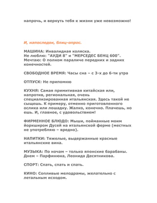 напрочь, и вернуть тебя к жизни уже невозможно!
И, напоследок, блиц-опрос.
МАШИНА: Инвалидная коляска.
Не люблю: "АУДИ 8" и "МЕРСЕДЕС БЕНЦ 600".
Мечтаю: О полном параличе передних и задних
конечностей.
СВОБОДНОЕ ВРЕМЯ: Часы сна – с 3-х до 6-ти утра
ОТПУСК: Не припомню
КУХНЯ: Самая примитивная китайская или,
напротив, региональная, очень
специализированная итальянская. Здесь такой не
сыщешь. К примеру, отменно приготовленного
ослика или лошадку. Жалко, конечно. Плачешь, но
ешь. И, главное, с удовольствием!
ФИРМЕННОЕ БЛЮДО: Мыши, пойманные моим
йоркширом Дусей на итальянской ферме (местных
не употребляю – вредно).
НАПИТКИ: Тяжелые, выдержанные красные
итальянские вина.
МУЗЫКА: По ночам – только японские барабаны.
Днем – Парфинюка, Леонида Десятникова.
СПОРТ: Спать, спать и спать.
КИНО: Сопливые мелодрамы, желательно с
летальным исходом.
 