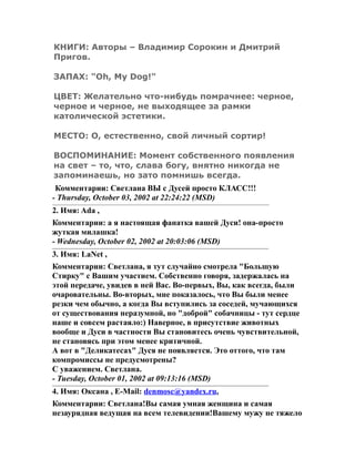 КНИГИ: Авторы – Владимир Сорокин и Дмитрий
Пригов.
ЗАПАХ: "Oh, My Dog!"
ЦВЕТ: Желательно что-нибудь помрачнее: черное,
черное и черное, не выходящее за рамки
католической эстетики.
МЕСТО: О, естественно, свой личный сортир!
ВОСПОМИНАНИЕ: Момент собственного появления
на свет – то, что, слава богу, внятно никогда не
запоминаешь, но зато помнишь всегда.
Комментарии: Светлана ВЫ с Дусей просто КЛАСС!!!
- Thursday, October 03, 2002 at 22:24:22 (MSD)
2. Имя: Ada ,
Комментарии: а я настоящая фанатка вашей Дуси! она-просто
жуткая милашка!
- Wednesday, October 02, 2002 at 20:03:06 (MSD)
3. Имя: LaNet ,
Комментарии: Светлана, я тут случайно смотрела "Большую
Стирку" с Вашим участием. Собственно говоря, задержалась на
этой передаче, увидев в ней Вас. Во-первых, Вы, как всегда, были
очаровательны. Во-вторых, мне показалось, что Вы были менее
резки чем обычно, а когда Вы вступились за соседей, мучающихся
от существования неразумной, но "доброй" собачницы - тут сердце
наше и совсем растаяло:) Наверное, в присутствие животных
вообще и Дуси в частности Вы становитесь очень чувствительной,
не становясь при этом менее критичной.
А вот в "Деликатесах" Дуся не появляется. Это оттого, что там
компромиссы не предусмотрены?
С уважением. Светлана.
- Tuesday, October 01, 2002 at 09:13:16 (MSD)
4. Имя: Оксана , E-Mail: denmosc@yandex.ru,
Комментарии: Светлана!Вы самая умная женщина и самая
незаурядная ведущая на всем телевидении!Вашему мужу не тяжело
 