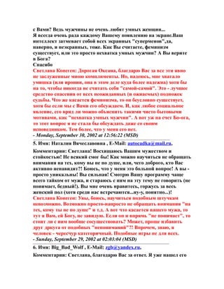 с Вами? Ведь мужчины не очень любят умных женщин...
Я всегда очень рада каждому Вашему появлению на экране.Ваш
интеллект затмевает собой всех экранных "суперменов",да,
наверно, и неэкранных, тоже. Как Вы считаете, феминизм
существует, или это просто нехватка умных мужчин? А Вы верите
в Бога?
Спасибо
Светлана Конеген: Дорогая Оксана, благдарю Вас за все эти явно
не заслуженные мною комплименты. Но, надеюсь, мне хватало
умишка (или иронии, она в этом деле куда более надежна) хотя бы
на то, чтобы никогда не считать себя "самой-самой". Это - лучшее
средство спасения от всех неожиданных (и ожиаемых) подножек
судьбы. Что же касается феминизма, то он беусловно существует,
хотя бы если мы с Вами его обсуждаем. И, как любое социальное
явление, его вряд ли можно объяснить такими чисто бытовыми
мотивами, как "нехватка умных мужчин". А вот уж на счет Бо-ога,
то этот вопрос я не стала бы обсуждать даже со своим
исповедником. Тем более, что у меня его нет.
- Monday, September 30, 2002 at 12:56:22 (MSD)
5. Имя: Наталия Вячеславовна , E-Mail: autocadka@mail.ru,
Комментарии: Светлана! Восхищаюсь Вашим мужеством и
стойкостью! Не всякий смог бы! Как можно научиться не обращать
внимания на тех, кому вы не по душе, или, чего доброго, кто Вас
активно ненавидит?! Боюсь, что у меня это больной вопрос! А вы -
просто уникальны! Вы сильная! Смотрю Вашу программу чаще
всего тайком от мужа, и стараюсь с ним на эту тему не говорить (не
понимает, бедный!). Вы мне очень нравитесь, горжусь за весь
женский пол (хотя среди нас встречаются...ну-у, понятно...)!
Светлана Конеген: Увы, боюсь, научиться подобным штучкам
невозможно. Возможно просто-напросто не обращать внимания "на
тех, кому ты не по душе" и т.д. А вот что касается вашего мужа, то
тут я Вам, ей Богу, не завидую. Если он и впрямь "не понимает", то
стоит ли с иим вообще сосуществовать? Может, проще избавить
друг дркуга от подобных "непониманий"?! Впрочем, знаю, я
человек - чересчур категоричный. Подобные игры не для всех.
- Sunday, September 29, 2002 at 02:03:04 (MSD)
6. Имя: Big_Bad_Wolf , E-Mail: zgb@yandex.ru,
Комментарии: Светлана, благодарю Вас за ответ. Я уже нашел его
 