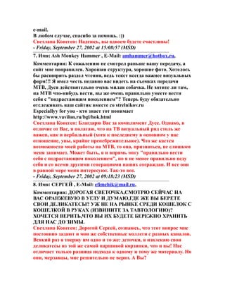 e-mail.
В любом случае, спасибо за помощь. :))
Светлана Конеген: Надеюсь, вы вдвоем будете счастливы!
- Friday, September 27, 2002 at 15:08:57 (MSD)
7. Имя: Ash Monkey Hammer , E-Mail: amhammer@hotbox.ru,
Комментарии: К сожалению не смотрел раньше вашу передачу, а
сайт мне понравился. Хорошая структура, хорошие фото. Хотелось
бы расширить раздел чтения, ведь текст всегда важнее визуальных
форм!!! Я имел честь недавно вас видеть на съемках передачи
МТВ, Дуся действительно очень милая собачка. Не хотите ли там,
на МТВ что-нибудь вести, вы же очень правильно умеете вести
себя с "подрастающим поколением"? Теперь буду обязательно
отслеживать ваш сайтик вместе со strelnikov.ru
Especiallyy for you - кто знает тот понимает
http://www.vavilon.ru/bgl/hok.html
Светлана Конеген: Благдарю Вас за комплимент Дусе. Однако, в
отличие от Вас, я полагаю, что на ТВ визуальный ряд столь же
важен, как и вербальный (хотя к последнему в основном у нас
отношение, увы, крайне пренебрежительное). Что же кастся
возможности моей работы на МТВ, то она, признаться, не слишком
меня занимает. Может быть, я и впрямь могу "правильно вести
себя с подрастающим поколением", но я не менее правильно веду
себя и со всеми другими генерациями наших сограждан. И все они
в равной мере меня интересуют. Так-то вот.
- Friday, September 27, 2002 at 09:18:23 (MSD)
8. Имя: СЕРГЕЙ , E-Mail: efimchik@mail.ru,
Комментарии: ДОРОГАЯ СВЕТОЧКА,СМОТРЮ СЕЙЧАС НА
ВАС ОРАНЖЕВУЮ В УГЛУ И ДУМАЮ,ГДЕ ЖЕ ВЫ БЕРЕТЕ
СВОИ ДЕЛИКАТЕСЫ? УЖ НЕ НА РЫНКЕ СРЕДИ КОШЕЛОК С
КОШЕЛКОЙ В РУКАХ (ИЗВИНИТЕ ЗА ТАВТОЛОГИЮ)?
ХОЧЕТСЯ ВЕРИТЬ,ЧТО ВЫ ИХ БУДЕТЕ БЕРЕЖНО ХРАНИТЬ
ДЛЯ НАС ДО ЗИМЫ.
Светлана Конеген: Дорогой Сергей, сознаюсь, что этот вопрос мне
постоянно задают и мои же собственные коллеги с разных каналов.
Всякий раз я твержу им одно и то же: деточки, я извлекаю свои
деликатесы из той же самой паршивой корзинки, что и вы! Нас
отличает только разница подхода к одному и тому же материалу. Но
они, мерзавцы, мне решительно не верят. А Вы?
 