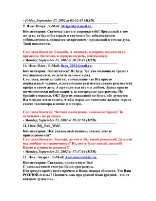 - Friday, September 27, 2002 at 04:52:01 (MSD)
9. Имя: Игорь , E-Mail: Strigotsky@mail.ru,
Комментарии: Светочка удачи и здоровья тебе! Продолжай в том
же духе, тв было бы серым и скучным без тебя,восхищен
тобою,личность познается со временем - продолжай в том же духе.
Твой поклонник.
Светлана Конеген: Спасибо. А личность и впрямь познается со
временем. Включая, в первую очередь, собственную.
- Monday, September 23, 2002 at 20:59:42 (MSD)
10. Имя: Олег , E-Mail: ficus_2002@mail.ru,
Комментарии: Восхититься? Не буду. Тут уже колонна из трехсот
восхищающихся, по десять человек в ряд.
Светлана, почитал сайтик, впечатление что Вы просто
нормальный человек, одновременно разумеется (давно разумеется)
профи в своем деле. А приколоться все мы любим. Зашел просто
по-человечески поблагодарить за интересные программы. Не
бросайте поводья, ОК? Других пожеланий не будет, ибо думается
Вы меньше всего хотите, чтобы народ лез сапогами дальше экрана
своего телевизора в самое его нутро.
Светлана Конеген: Честное пионерское, поводья не брошу! За
остальное - не ручаюсь.
- Monday, September 23, 2002 at 19:32:56 (MSD)
11. Имя: Big_Bad_Wolf ,
Комментарии: Нет, уважаемый аноним, пятым, хотите
присоединиться?
Светлана Конеген: Господи, да что ж Вы такой ревнивый! Да и кто
нас вообще-то ограничивает? Ну, пусть будет пятый, шестой!
Какая в сущности разница?!
- Monday, September 23, 2002 at 17:37:14 (MSD)
12. Имя: Андрей , E-Mail: And.ru@rambler.ru,
Комментарии: Светлана, приветствую Вас!
С удовольствием смотрю Ваши программы.
Интересует кроме всего прочего и Ваша манера общения. Это Ваш
РОДНОЙ стиль?? Помните, как про родной язык (родной - это на
котором думаешь).
 