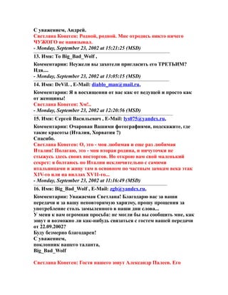 С уважением, Андрей.
Светлана Конеген: Родной, родной. Мне отродясь никто ничего
ЧУЖОГО не навязывал.
- Monday, September 23, 2002 at 15:21:25 (MSD)
13. Имя: То Big_Bad_Wolf ,
Комментарии: Неужели вы захотели пригласить его ТРЕТЬИМ?
Ндя....
- Monday, September 23, 2002 at 13:05:15 (MSD)
14. Имя: DeViL , E-Mail: diablo_man@mail.ru,
Комментарии: Я в восхищенни от вас как от ведущей и просто как
от женщины!
Светлана Конеген: Хм!..
- Monday, September 23, 2002 at 12:20:56 (MSD)
15. Имя: Сергей Васильевич , E-Mail: lys075@yandex.ru,
Комментарии: Очарован Вашими фотографиями, подскажите, где
такие красоты (Италия, Хорватия ?)
Спасибо.
Светлана Конеген: О, это - моя любимая и еще раз любимая
Италия! Полагаю, это - моя вторая родина, и ничуточки не
стыжусь здесь своих восторгов. Но открою вам свой маленький
секрет: я болтаюсь по Италии исключительно с самими
итальянцами и живу там в основном по частным замкам века этак
Х1V-го или на виллах ХV11-го...
- Monday, September 23, 2002 at 11:16:49 (MSD)
16. Имя: Big_Bad_Wolf , E-Mail: zgb@yandex.ru,
Комментарии: Уважаемая Светлана! Благодарю вас за ваши
передачи и за вашу неповторимую харизму, прошу прощения за
употребление столь замыленного в наши дни слова...
У меня к вам огромная просьба: не могли бы вы сообщить мне, как
зовут и возможно ли как-нибудь связаться с гостем вашей передачи
от 22.09.2002?
Буду безмерно благодарен!
С уважением,
поклонник вашего таланта,
Big_Bad_Wolf
Светлана Конеген: Гостя нашего зовут Александр Палеев. Его
 