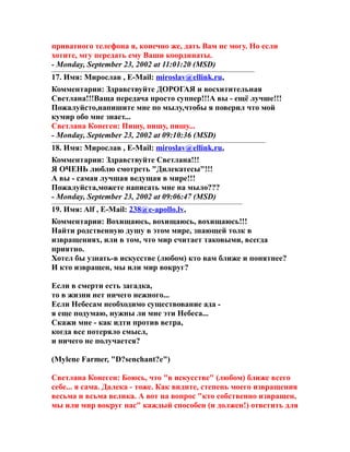 приватного телефона я, конечно же, дать Вам не могу. Но если
хотите, мгу передать ему Ваши координаты.
- Monday, September 23, 2002 at 11:01:20 (MSD)
17. Имя: Мирослав , E-Mail: miroslav@ellink.ru,
Комментарии: Здравствуйте ДОРОГАЯ и восхитительная
Светлана!!!Ваща передача просто суппер!!!А вы - ещё лучше!!!
Пожалуйсто,напишите мне по мылу,чтобы я поверил что мой
кумир обо мне знает...
Светлана Конеген: Пишу, пишу, пишу...
- Monday, September 23, 2002 at 09:10:36 (MSD)
18. Имя: Мирослав , E-Mail: miroslav@ellink.ru,
Комментарии: Здравствуйте Светлана!!!
Я ОЧЕНЬ люблю смотреть "Дилекатесы"!!!
А вы - самая лучшая ведущая в мире!!!
Пожалуйста,можете написать мне на мыло???
- Monday, September 23, 2002 at 09:06:47 (MSD)
19. Имя: Alf , E-Mail: 238@e-apollo.lv,
Комментарии: Вохищаюсь, вохищаюсь, вохищаюсь!!!
Найти родственную душу в этом мире, знающей толк в
извращениях, или в том, что мир считает таковыми, всегда
приятно.
Хотел бы узнать-в искусстве (любом) кто вам ближе и понятнее?
И кто извращен, мы или мир вокруг?
Если в смерти есть загадка,
то в жизни нет ничего нежного...
Если Небесам необходимо существование ада -
я еще подумаю, нужны ли мне эти Небеса...
Скажи мне - как идти против ветра,
когда все потеряло смысл,
и ничего не получается?
(Mylene Farmer, "D?senchant?e")
Светлана Конеген: Боюсь, что "в искусстве" (любом) ближе всего
себе... я сама. Далека - тоже. Как видите, степень моего извращения
весьма и всьма велика. А вот на вопрос "кто собственно извращен,
мы или мир вокруг нас" каждый способен (и должен!) ответить для
 