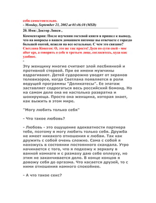 себя самостоятельно.
- Monday, September 23, 2002 at 01:46:10 (MSD)
20. Имя: Доктор Ливси ,
Комментарии: После изучения гостевой книги я пришел к выводу,
что на вопросы о вашем домашнем питомце вы отвечаете с гораздо
большей охотой, нежели на все остальные. С чем это связано?
Светлана Конеген: О, это же так просто! Дуся по сути свей - мое
аlter еgo, а говорить о себе в третьем лице, согласитесь, куда как
удобнее.
-
Эту женщину многие считают злой лесбиянкой и
противной стервой. При ее имени мужчины
вздрагивают. Детей судорожно уводят от экранов
телевизоров, когда Светлана появляется в роли
ведущей программы "Деликатесы". Ее эпатаж
заставляет содрогаться весь российский бомонд. Но
на самом деле она не настолько развратна и
шокирующа. Просто она женщина, которая знает,
как выжить в этом мире.
"Могу любить только себя"
- Что такое любовь?
- Любовь - это ощущение адекватности партнера
тебе, поэтому я могу любить только себя. Дружба
не имеет никакого отношения к любви. Так как
дружить с собой очень сложно. Сама с собой я
нахожусь в состоянии постоянного скандала. Утро
начинается с того, что я подхожу к зеркалу в
ванной комнате и с размаху даю себе оплеуху, но
этим не заканчивается дело. В конце концов я
довожу себя до оргазма. Что касается друзей, то с
ними отношения намного спокойнее.
- А что такое секс?
 