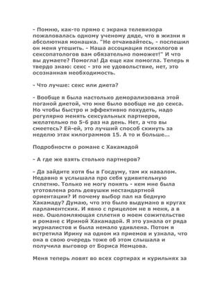 - Помню, как-то прямо с экрана телевизора
пожаловалась одному ученому дяде, что в жизни я
абсолютная монашка. "Не отчаивайтесь, - поспешил
он меня утешить. - Наша ассоциация психологов и
сексопатологов вам обязательно поможет!" И что
вы думаете? Помогла! Да еще как помогла. Теперь я
твердо знаю: секс - это не удовольствие, нет, это
осознанная необходимость.
- Что лучше: секс или диета?
- Вообще я была настолько деморализована этой
поганой диетой, что мне было вообще не до секса.
Но чтобы быстро и эффективно похудеть, надо
регулярно менять сексуальных партнеров,
желательно по 5-6 раз на день. Нет, а что вы
смеетесь? Ей-ей, это лучший способ скинуть за
неделю этак килограммов 15. А то и больше...
Подробности о романе с Хакамадой
- А где же взять столько партнеров?
- Да зайдите хотя бы в Госдуму, там их навалом.
Недавно я услышала про себя удивительную
сплетню. Только не могу понять - кем мне была
уготовлена роль девушки нестандартной
ориентации? И почему выбор пал на бедную
Хакамаду? Думаю, что это было выдумано в кругах
парламентских. И явно с прицелом не в меня, а в
нее. Ошеломляющая сплетня о моем сожительстве
и романе с Ириной Хакамадой. Я это узнала от ряда
журналистов и была немало удивлена. Потом я
встретила Ирину на одном из приемов и узнала, что
она в свою очередь тоже об этом слышала и
получила выговор от Бориса Немцова.
Меня теперь ловят во всех сортирах и курильнях за
 