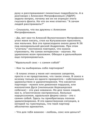 руку и расспрашивают пикантные подробности. А в
разговоре с Алексеем Митрофановым (ЛДПР)
задала вопрос, почему же он не отрицал этого
гнусного факта. На что он мне ответил: "А зачем
людей расстраивать?"
- Слышала, что вы дружны с Алексеем
Митрофановым.
- Да, вот как-то Алексей Валентинович Митрофанов
учил меня писать, стоя на Кутузовском проспекте,
как мальчик. Все это происходило около дома N 26
под мемориальной доской Андропова. При этом
"учитель" постоянно повторял, что нужно
стряхивать. Но самое интересное - научил. На
удивление всем прохожим. Обещал в дальнейшем
еще потренироваться.
"Идеальный секс - с самим собой"
- Как ты выбираешь себе партнеров?
- В плане этики у меня нет никаких запретов,
просто я не представляю, что такое этика. В сексе я
исхожу только из одного приоритета - собственного
удовольствия и удовлетворения. Что касается
партнера - мужик или диванная подушка, или
малолетняя Дуся (миленькая йоркширская
собачка) - это уже неважно. Но для таких людей,
как я, эгоистически настроенных, больных
нарциссизмом, идеальная форма секса - это с
самим собой. Здесь ты приобретаешь полное
удовлетворение. И это единственная ситуация, в
которой ты чувствуешь, что твой партнер
абсолютно адекватен.
- Что для тебя важнее - любовь, секс или деньги?
 