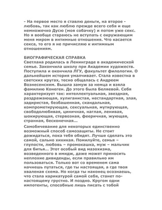 - На первое место я ставлю деньги, на второе -
любовь, так как люблю прежде всего себя и еще
немножечко Дусю (моя собачку) и потом уже секс.
Но я вообще стараюсь не вступать с окружающим
меня миром в интимные отношения. Что касается
секса, то его я не причисляю к интимным
отношениям.
БИОГРАФИЧЕСКАЯ СПРАВКА
Светлана родилась в Ленинграде в академической
семье. Закончила школу при Академии художеств.
Поступила и окончила ЛГУ, факультет филологии. О
дальнейшем история умалчивает. Стала известна в
светских кругах, тесно общалась с Андреем
Вознесенским. Вышла замуж за немца и взяла
фамилию Конеген. До этого была Беляевой. Себя
характеризует так: интеллектуальная, звездная,
раздражающая, хулиганистая, нестандартная, злая,
задиристая, безбашенная, скандальная,
компрометирующая, сексуальная, мутирующая,
свободолюбивая, циничная, наглая, ленивая,
шокирующая, стервозная, фееричная, жующая,
странная, бесконечная...
Самобичевание для некоторых единственно
возможный способ самозащиты. Не стоит
дожидаться, пока тебя обидят. Лучше сделать это
самой, сально хихикая. Помилуйте, семья –
глупости, любовь – промокашка, муж – мальчик
для битья… Этот особый вид мазохизма,
возведенного в имидж, даже может приносить
неплохие дивиденды, если правильно им
пользоваться. Только вот со временем сама
начнешь путаться, где ты настоящая, а где твоя
хваленая схема. Но когда ты наконец осознаешь,
что стала карикатурой самой себя, станет по-
настоящему грустно. И поздно. Кругом одни
импотенты, способные лишь писать с тобой
 