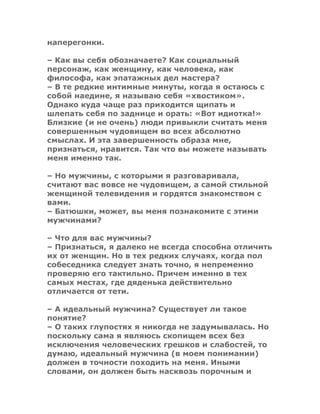 наперегонки.
– Как вы себя обозначаете? Как социальный
персонаж, как женщину, как человека, как
философа, как эпатажных дел мастера?
– В те редкие интимные минуты, когда я остаюсь с
собой наедине, я называю себя «хвостиком».
Однако куда чаще раз приходится щипать и
шлепать себя по заднице и орать: «Вот идиотка!»
Близкие (и не очень) люди привыкли считать меня
совершенным чудовищем во всех абсолютно
смыслах. И эта завершенность образа мне,
признаться, нравится. Так что вы можете называть
меня именно так.
– Но мужчины, с которыми я разговаривала,
считают вас вовсе не чудовищем, а самой стильной
женщиной телевидения и гордятся знакомством с
вами.
– Батюшки, может, вы меня познакомите с этими
мужчинами?
– Что для вас мужчины?
– Признаться, я далеко не всегда способна отличить
их от женщин. Но в тех редких случаях, когда пол
собеседника следует знать точно, я непременно
проверяю его тактильно. Причем именно в тех
самых местах, где дяденька действительно
отличается от тети.
– А идеальный мужчина? Существует ли такое
понятие?
– О таких глупостях я никогда не задумывалась. Но
поскольку сама я являюсь скопищем всех без
исключения человеческих грешков и слабостей, то
думаю, идеальный мужчина (в моем понимании)
должен в точности походить на меня. Иными
словами, он должен быть насквозь порочным и
 