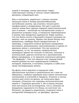 игрой в чехарду, когда прыгаешь через
собственную голову и только таким образом
делаешь следующий шаг.
Как и положено, родители с самого начала
засунули меня в некую респектабельную
английскую школу, где учились только дети
профессоров и академиков. Но уже в шестом
классе мною был сделан первый самостоятельный
шаг в жизни – несмотря на материнские слезы и
разумные уговоры отца, я нахально перепорхнула
в школу при Академии художеств. Надо сказать,
что это было нечто в большей степени похожее на
вертеп, чем на школу. Нравы там были более чем
развязные, свободы было предостаточно. К
примеру, с седьмого класса детишки ежедневно
выпивали, развлекались групповушками и время от
времени жили с учителями. Что же касается
последних, то те, по-моему, предпочитали
проводить время не столько в классах, сколько в
учительской, удачно сочетая ее с распивочной.
Даже натурщики, и те просили скинуться детишек
"на фуфырь". Так что именно этот период моей
жизни развил во мне чудовищный снобизм,
который, впрочем, я пытаюсь сожрать в себе всю
свою последующую жизнь.
На фоне этого вертепа я ощущала себя
абсолютным ангелом и решительно ни с кем не
общалась, глубоко презирая всех своих несчастных
соучеников и учителей в придачу. Училась я легко,
ничего для этого не делая, но получала одни
пятерки. (Спасали эти чертовы интеллигентские
корни и "хорошая детская"). Но в конце концов
мне настолько все осточертело, что я, плюнув на
Академию художеств (то бишь на институт им.
Репина), на радость родителям, нырнула-таки в
питерский Университет, на филфак, причем
 