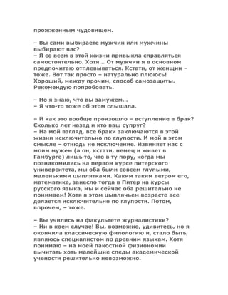 прожженным чудовищем.
– Вы сами выбираете мужчин или мужчины
выбирают вас?
– Я со всем в этой жизни привыкла справляться
самостоятельно. Хотя… От мужчин я в основном
предпочитаю отплевываться. Кстати, от женщин –
тоже. Вот так просто – натурально плююсь!
Хороший, между прочим, способ самозащиты.
Рекомендую попробовать.
– Но я знаю, что вы замужем…
– Я что-то тоже об этом слышала.
– И как это вообще произошло – вступление в брак?
Сколько лет назад и кто ваш супруг?
– На мой взгляд, все браки заключаются в этой
жизни исключительно по глупости. И мой в этом
смысле – отнюдь не исключение. Извиняет нас с
моим мужем (а он, кстати, немец и живет в
Гамбурге) лишь то, что в ту пору, когда мы
познакомились на первом курсе питерского
университета, мы оба были совсем глупыми,
маленькими цыплятками. Каким таким ветром его,
математика, занесло тогда в Питер на курсы
русского языка, мы и сейчас оба решительно не
понимаем! Хотя в этом цыплячьем возрасте все
делается исключительно по глупости. Потом,
впрочем, – тоже.
– Вы учились на факультете журналистики?
– Ни в коем случае! Вы, возможно, удивитесь, но я
окончила классическую филологию и, стало быть,
являюсь специалистом по древним языкам. Хотя
понимаю – на моей пакостной физиономии
вычитать хоть малейшие следы академической
учености решительно невозможно.
 