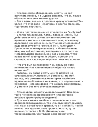 – Классическое образование, кстати, на вас
вычитать можно, я бы даже сказала, что вы более
образованны, чем многие другие…
– Бог с вами, вы меня просто в краску вгоняете! Тем
более что этот свой недостаток я всегда стараюсь
тщательно скрывать.
– И как протекал роман со студентом из Гамбурга?
– Вполне тривиально. Хотя… познакомились мы
действительно в самом романтическом по тем
временам месте – в винном магазине, поскольку
дело было как раз в день получения стипендии. А
куда идет студент в красный день календаря?
Правильно, в винную лавочку. И ближайшая из
них, как сейчас помню, находилась в ту пору на
Петроградской стороне, как раз у общаги, у так
называемой шестерки. В общем, история эта
скучная, как и все прочие романтические истории.
– Что это был за персонаж? Вы сразу на него
положили глаз или он первым обратил на вас
внимание?
– Господи, ну разве я хоть чем-то похожа на
сочинительницу любовных романов?! На мой
взгляд, все романтические истории настолько
нудны, однообразны и тоскливы, что пережевывать
их заново – это все равно что жевать промокашку.
А у меня и без того желудок испорчен.
– Пожалуйста, немножко перескажите! Ваш брак
тоже походил на промокашку? Или это было
веселое времяпрепровождение?
– Для меня жизнь вообще – сплошное веселое
времяпрепровождение. Так что, если разглядывать
мой брак с этой точки зрения, то он и впрямь может
показаться куда веселее прочих. Кстати, тут я
вполне согласна с В. В. Жириновским,
утверждающим, что только одно может стать
 