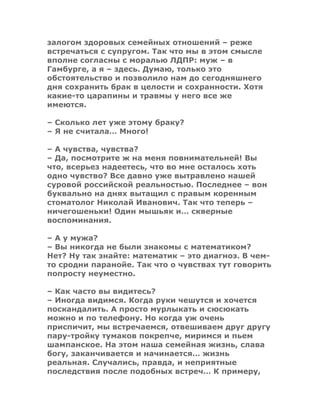 залогом здоровых семейных отношений – реже
встречаться с супругом. Так что мы в этом смысле
вполне согласны с моралью ЛДПР: муж – в
Гамбурге, а я – здесь. Думаю, только это
обстоятельство и позволило нам до сегодняшнего
дня сохранить брак в целости и сохранности. Хотя
какие-то царапины и травмы у него все же
имеются.
– Сколько лет уже этому браку?
– Я не считала… Много!
– А чувства, чувства?
– Да, посмотрите ж на меня повнимательней! Вы
что, всерьез надеетесь, что во мне осталось хоть
одно чувство? Все давно уже вытравлено нашей
суровой российской реальностью. Последнее – вон
буквально на днях вытащил с правым коренным
стоматолог Николай Иванович. Так что теперь –
ничегошеньки! Один мышьяк и… скверные
воспоминания.
– А у мужа?
– Вы никогда не были знакомы с математиком?
Нет? Ну так знайте: математик – это диагноз. В чем-
то сродни паранойе. Так что о чувствах тут говорить
попросту неуместно.
– Как часто вы видитесь?
– Иногда видимся. Когда руки чешутся и хочется
поскандалить. А просто мурлыкать и сюсюкать
можно и по телефону. Но когда уж очень
приспичит, мы встречаемся, отвешиваем друг другу
пару-тройку тумаков покрепче, миримся и пьем
шампанское. На этом наша семейная жизнь, слава
богу, заканчивается и начинается… жизнь
реальная. Случались, правда, и неприятные
последствия после подобных встреч… К примеру,
 