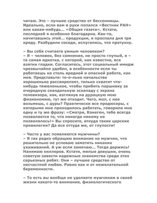 читаю. Это – лучшее средство от бессонницы.
Идеально, если вам в руки попался «Вестник РАН»
или какая-нибудь… «Общая газета». Кстати,
последней я особенно благодарна. Как-то,
начитавшись этой… продукции, я проспала дня три
кряду. Разбудили соседи, испугались, что протухну.
– Вы себя считаете умным человеком?
– Я – человек, без сомнения, не просто глупый, я –
та самая идиотка, с которой, как известно, все
взятки гладки. Согласитесь, этот социальный имидж
чрезвычайно удобен, в особенности если ты
работаешь на столь вредной и опасной работе, как
моя. Представьте: то-о-лько начальство
хорошенько рассвирепеет, только схватит что-
нибудь тяжеленькое, чтобы прибить паршивку за
очередную скандальную эскападу с экрана
телевизора, как, взглянув на дурацкую мою
физиономию, тут же отходит. Чего, мол, с нее
возьмешь, с дуры? Практически все продюсеры, с
которыми мне приходилось работать, говорили мне
одну и ту же фразу: «Смотри, Конеген, тебе всегда
позволяется то, что никогда никому не
позволялось!» Вы спросите, откуда такие царские
привилегии? Да все оттуда же, от глупости!
– Часто у вас появляются мужчины?
– Я так редко обращаю внимание на мужчин, что
решительно не успеваю заметить никаких
ухаживаний. А уж если замечаю… Тогда держись!
Нанимаю киллеров. Кстати, милые девушки, очень
советую завести надежные знакомства среди этих
серьезных ребят. Они – лучшее средство от
несчастной любви. Равно как и от нежелательной
беременности.
– То есть вы вообще не уделяете мужчинам в своей
жизни какого-то внимания, физиологического
 
