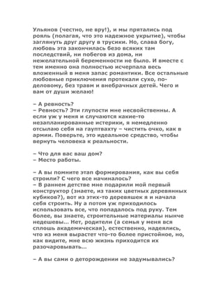 Ульянов (честно, не вру!), и мы прятались под
рояль (полагая, что это надежное укрытие), чтобы
заглянуть друг другу в трусики. Но, слава богу,
любовь эта закончилась безо всяких там
последствий, ни побегов из дома, ни
нежелательной беременности не было. И вместе с
тем именно она полностью исчерпала весь
вложенный в меня запас романтики. Все остальные
любовные приключения протекали сухо, по-
деловому, без травм и внебрачных детей. Чего и
вам от души желаю!
– А ревность?
– Ревность? Эти глупости мне несвойственны. А
если уж у меня и случаются какие-то
незапланированные истерики, я немедленно
отсылаю себя на гауптвахту – чистить очко, как в
армии. Поверьте, это идеальное средство, чтобы
вернуть человека к реальности.
– Что для вас ваш дом?
– Место работы.
– А вы помните этап формирования, как вы себя
строили? С чего все начиналось?
– В раннем детстве мне подарили мой первый
конструктор (знаете, из таких цветных деревянных
кубиков?), вот из этих-то деревяшек я и начала
себя строить. Ну а потом уж приходилось
использовать все, что попадалось под руку. Тем
более, вы знаете, строительные материалы нынче
недешевы… Нет, родители (а семья у меня вся
сплошь академическая), естественно, надеялись,
что из меня вырастет что-то более пристойное, но,
как видите, мне всю жизнь приходится их
разочаровывать…
– А вы сами о деторождении не задумывались?
 