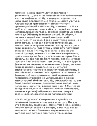 прямехонько на факультет классической
филологии. О, это было единственным заповедным
местом на филфаке! Ну, в первую очередь, там
надо было действительно страшно много учиться.
Классическая филология – это античность,
древнегреческий и латынь. Ну, латынь-то – бог с
ней! А вот древнегреческий, состоящий из одних
неправильных глаголов, каждый из которых может
иметь до 200 неправильных форм!.. В общем, я
попала в самый настоящий католический
монастырь! И на этом фоне я выступила вовсе не в
роли ангела, а совсем противоположной. Да,
именно там я впервые отменно выступила в роли...
если не дьявола (для этого у меня в ту пору было
слишком мало опыта), то в роли чертенка уж
точно! Правда, училась я и там весьма прилично,
троек никогда не было, в основном пятерки. Но я,
ей богу, до сих пор не могу понять, как меня тогда
терпели преподаватели! Тем более, что там царила
фактически дореволюционная атмосфера, со всем
ее педантизмом в отношениях и строгой
дистанцированностью и дисциплиной. Конечно, я
не собиралась заниматься серьезно классической
филологией после выпуска; мой социальный
темперамент далеко не укладывался в рамки
классической библиотеки. Но, должна сказать, это
была замечательная, замечательная школа; она
полностью структурировала мои мозги! Так что на
сегодняшний день я могу заниматься чем угодно,
начиная с роли футбольного комментатора и
заканчивая комментариями политическими.
Что было дальше? Совершенно случайно по
окончании университета меня занесло в Москву.
Это оказалось решающим моментом в моей жизни,
потому что останься я в Питере, я бы тихо гнила
вместе со своими бывшими соучениками, на
которых мне сегодня смотреть страшновато.
 