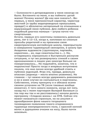 – Склонности к деторождению у меня никогда не
было. Взгляните на меня, и вы поймете: детей
жалко! Почему жалко? Да как вам сказать?.. Во-
первых, у меня препакостный характер, чересчур
жесткий (я трубы водопроводные прокусываю,
правда!) и абсолютно нетерпимый по отношению к
окружающей меня публике. Для любого ребенка
подобный диагноз мамаши – штука почти что
смертельная.
Кстати, первые его симптомы появились довольно
рано, лет в 12–13, когда я, наплевав на слезные
просьбы родителей и на прежнюю свою
сверхприличную английскую школу, перепрыгнула
в совершенно чудовищный свинарник, в школу при
Академии художеств (групповухи, портвейн,
наркотики… ах, еще сожительство с…). Но,
оглядевшись хорошенько и быстренько раскусив
ситуацию, я тут же развернулась спиной к своим
однокашникам и лицом уже никогда больше не
поворачивалась… Не подумайте, конечно, что я
моралистка! Просто тогда я впервые интуитивно
поняла, что мне лично всегда удобней стоять к
публике задницей. Игра эта, правда, довольно
опасная (задница – место вполне уязвимое). Но
главное – тут важно всегда удерживать равновесие
и ни в коем случае не скатываться в маргиналы.
Собственно, этому принципу я и обязана всеми
своими успехами на ТВ (если таковые вообще
имеются). С того самого момента, когда лет пять
назад мы с моим партнером Валерой Беловым (с
тех пор мы так и не расставались) начали делать
программу «Сладкая жизнь» на НТВ. Сейчас это
может показаться странным, но на унылом и
однообразном фоне нашего тогдашнего
телевидения появление такого откровенного
чудовища неопределенного пола, с красной копной
волос и дурацкими очками на носу, было почти
шоковым.
 