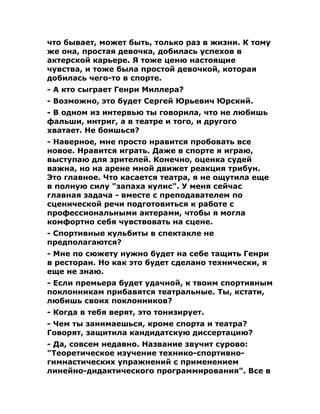 что бывает, может быть, только раз в жизни. К тому
же она, простая девочка, добилась успехов в
актерской карьере. Я тоже ценю настоящие
чувства, и тоже была простой девочкой, которая
добилась чего-то в спорте.
- А кто сыграет Генри Миллера?
- Возможно, это будет Сергей Юрьевич Юрский.
- В одном из интервью ты говорила, что не любишь
фальши, интриг, а в театре и того, и другого
хватает. Не боишься?
- Наверное, мне просто нравится пробовать все
новое. Нравится играть. Даже в спорте я играю,
выступаю для зрителей. Конечно, оценка судей
важна, но на арене мной движет реакция трибун.
Это главное. Что касается театра, я не ощутила еще
в полную силу "запаха кулис". У меня сейчас
главная задача - вместе с преподавателем по
сценической речи подготовиться к работе с
профессиональными актерами, чтобы я могла
комфортно себя чувствовать на сцене.
- Спортивные кульбиты в спектакле не
предполагаются?
- Мне по сюжету нужно будет на себе тащить Генри
в ресторан. Но как это будет сделано технически, я
еще не знаю.
- Если премьера будет удачной, к твоим спортивным
поклонникам прибавятся театральные. Ты, кстати,
любишь своих поклонников?
- Когда в тебя верят, это тонизирует.
- Чем ты занимаешься, кроме спорта и театра?
Говорят, защитила кандидатскую диссертацию?
- Да, совсем недавно. Название звучит сурово:
"Теоретическое изучение технико-спортивно-
гимнастических упражнений с применением
линейно-дидактического программирования". Все в
 