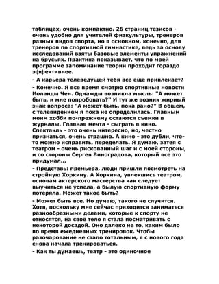 таблицах, очень компактно. 26 страниц тезисов -
очень удобно для учителей физкультуры, тренеров
разных видов спорта, но в основном, конечно, для
тренеров по спортивной гимнастике, ведь за основу
исследований взяты базовые элементы упражнений
на брусьях. Практика показывает, что по моей
программе запоминание теории проходит гораздо
эффективнее.
- А карьера телеведущей тебя все еще привлекает?
- Конечно. Я все время смотрю спортивные новости
Иоланды Чен. Однажды возникла мысль: "А может
быть, и мне попробовать?" И тут же возник жирный
знак вопроса: "А может быть, пока рано?" В общем,
с телевидением я пока не определилась. Главным
моим хобби по-прежнему остаются съемки в
журналы. Главная мечта - сыграть в кино.
Спектакль - это очень интересно, но, честно
признаться, очень страшно. А кино - это дубли, что-
то можно исправить, переделать. Я думаю, затея с
театром - очень рискованный шаг и с моей стороны,
и со стороны Сергея Виноградова, который все это
придумал...
- Представь: премьера, люди пришли посмотреть на
стройную Хоркину. А Хоркина, увлекшись театром,
основам актерского мастерства как следует
выучиться не успела, а былую спортивную форму
потеряла. Может такое быть?
- Может быть все. Но думаю, такого не случится.
Хотя, поскольку мне сейчас приходится заниматься
разнообразными делами, которые к спорту не
относятся, на свое тело я стала посматривать с
некоторой досадой. Оно далеко не то, каким было
во время ежедневных тренировок. Чтобы
разочарование не стало тотальным, я с нового года
снова начала тренироваться.
- Как ты думаешь, театр - это одиночное
 