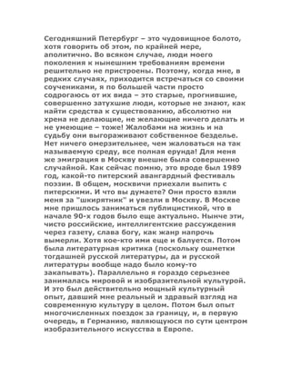 Сегодняшний Петербург – это чудовищное болото,
хотя говорить об этом, по крайней мере,
аполитично. Во всяком случае, люди моего
поколения к нынешним требованиям времени
решительно не пристроены. Поэтому, когда мне, в
редких случаях, приходится встречаться со своими
соучениками, я по большей части просто
содрогаюсь от их вида – это старые, прогнившие,
совершенно затухшие люди, которые не знают, как
найти средства к существованию, абсолютно ни
хрена не делающие, не желающие ничего делать и
не умеющие – тоже! Жалобами на жизнь и на
судьбу они выгораживают собственное безделье.
Нет ничего омерзительнее, чем жаловаться на так
называемую среду, все полная ерунда! Для меня
же эмиграция в Москву внешне была совершенно
случайной. Как сейчас помню, это вроде был 1989
год, какой-то питерский авангардный фестиваль
поэзии. В общем, москвичи приехали выпить с
питерскими. И что вы думаете? Они просто взяли
меня за "шкирятник" и увезли в Москву. В Москве
мне пришлось заниматься публицистикой, что в
начале 90-х годов было еще актуально. Нынче эти,
чисто российские, интеллигентские рассуждения
через газету, слава богу, как жанр напрочь
вымерли. Хотя кое-кто ими еще и балуется. Потом
была литературная критика (поскольку ошметки
тогдашней русской литературы, да и русской
литературы вообще надо было кому-то
закапывать). Параллельно я гораздо серьезнее
занималась мировой и изобразительной культурой.
И это был действительно мощный культурный
опыт, давший мне реальный и здравый взгляд на
современную культуру в целом. Потом был опыт
многочисленных поездок за границу, и, в первую
очередь, в Германию, являющуюся по сути центром
изобразительного искусства в Европе.
 