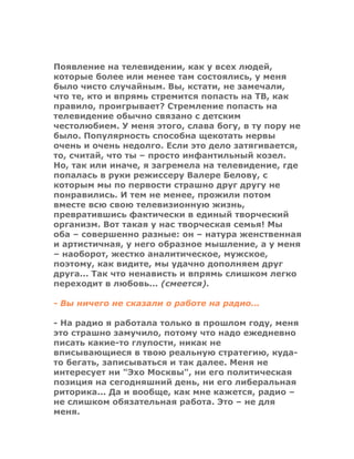 Появление на телевидении, как у всех людей,
которые более или менее там состоялись, у меня
было чисто случайным. Вы, кстати, не замечали,
что те, кто и впрямь стремится попасть на ТВ, как
правило, проигрывает? Стремление попасть на
телевидение обычно связано с детским
честолюбием. У меня этого, слава богу, в ту пору не
было. Популярность способна щекотать нервы
очень и очень недолго. Если это дело затягивается,
то, считай, что ты – просто инфантильный козел.
Но, так или иначе, я загремела на телевидение, где
попалась в руки режиссеру Валере Белову, с
которым мы по первости страшно друг другу не
понравились. И тем не менее, прожили потом
вместе всю свою телевизионную жизнь,
превратившись фактически в единый творческий
организм. Вот такая у нас творческая семья! Мы
оба – совершенно разные: он – натура женственная
и артистичная, у него образное мышление, а у меня
– наоборот, жестко аналитическое, мужское,
поэтому, как видите, мы удачно дополняем друг
друга... Так что ненависть и впрямь слишком легко
переходит в любовь... (смеется).
- Вы ничего не сказали о работе на радио...
- На радио я работала только в прошлом году, меня
это страшно замучило, потому что надо ежедневно
писать какие-то глупости, никак не
вписывающиеся в твою реальную стратегию, куда-
то бегать, записываться и так далее. Меня не
интересует ни "Эхо Москвы", ни его политическая
позиция на сегодняшний день, ни его либеральная
риторика... Да и вообще, как мне кажется, радио –
не слишком обязательная работа. Это – не для
меня.
 