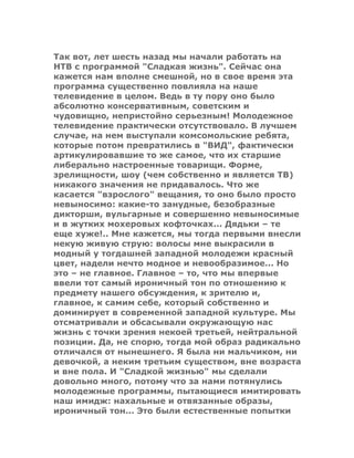Так вот, лет шесть назад мы начали работать на
НТВ с программой "Сладкая жизнь". Сейчас она
кажется нам вполне смешной, но в свое время эта
программа существенно повлияла на наше
телевидение в целом. Ведь в ту пору оно было
абсолютно консервативным, советским и
чудовищно, непристойно серьезным! Молодежное
телевидение практически отсутствовало. В лучшем
случае, на нем выступали комсомольские ребята,
которые потом превратились в "ВИД", фактически
артикулировавшие то же самое, что их старшие
либерально настроенные товарищи. Форме,
зрелищности, шоу (чем собственно и является ТВ)
никакого значения не придавалось. Что же
касается "взрослого" вещания, то оно было просто
невыносимо: какие-то занудные, безобразные
дикторши, вульгарные и совершенно невыносимые
и в жутких мохеровых кофточках... Дядьки – те
еще хуже!.. Мне кажется, мы тогда первыми внесли
некую живую струю: волосы мне выкрасили в
модный у тогдашней западной молодежи красный
цвет, надели нечто модное и невообразимое... Но
это – не главное. Главное – то, что мы впервые
ввели тот самый ироничный тон по отношению к
предмету нашего обсуждения, к зрителю и,
главное, к самим себе, который собственно и
доминирует в современной западной культуре. Мы
отсматривали и обсасывали окружающую нас
жизнь с точки зрения некоей третьей, нейтральной
позиции. Да, не спорю, тогда мой образ радикально
отличался от нынешнего. Я была ни мальчиком, ни
девочкой, а неким третьим существом, вне возраста
и вне пола. И "Сладкой жизнью" мы сделали
довольно много, потому что за нами потянулись
молодежные программы, пытающиеся имитировать
наш имидж: нахальные и отвязанные образы,
ироничный тон... Это были естественные попытки
 