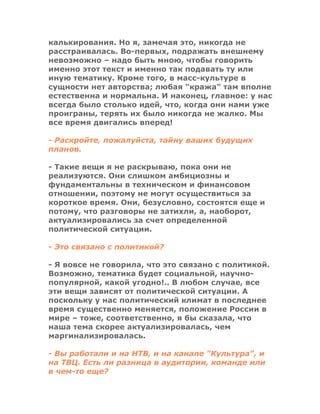 калькирования. Но я, замечая это, никогда не
расстраивалась. Во-первых, подражать внешнему
невозможно – надо быть мною, чтобы говорить
именно этот текст и именно так подавать ту или
иную тематику. Кроме того, в масс-культуре в
сущности нет авторства; любая "кража" там вполне
естественна и нормальна. И наконец, главное: у нас
всегда было столько идей, что, когда они нами уже
проиграны, терять их было никогда не жалко. Мы
все время двигались вперед!
- Раскройте, пожалуйста, тайну ваших будущих
планов.
- Такие вещи я не раскрываю, пока они не
реализуются. Они слишком амбициозны и
фундаментальны в техническом и финансовом
отношении, поэтому не могут осуществиться за
короткое время. Они, безусловно, состоятся еще и
потому, что разговоры не затихли, а, наоборот,
актуализировались за счет определенной
политической ситуации.
- Это связано с политикой?
- Я вовсе не говорила, что это связано с политикой.
Возможно, тематика будет социальной, научно-
популярной, какой угодно!.. В любом случае, все
эти вещи зависят от политической ситуации. А
поскольку у нас политический климат в последнее
время существенно меняется, положение России в
мире – тоже, соответственно, я бы сказала, что
наша тема скорее актуализировалась, чем
маргинализировалась.
- Вы работали и на НТВ, и на канале "Культура", и
на ТВЦ. Есть ли разница в аудитории, команде или
в чем-то еще?
 