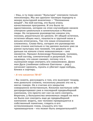 - Увы, в ту пору канал "Культура" смотрели только
пенсионеры. Мы же сделали часовую передачу в
жанре культурной аналитики – "Положение
вещей". На мой взгляд, это была очень
качественная программа. И это было то
единственное, которое на этом скучнейшем канале
смотрели цивильные и влиятельные в Москве
люди. Но тогдашнее руководство канала это,
похоже, решительно не ценило. От общей эстетики,
эстетики общих мест, пошлости и трупной вони я
весьма отличалась. Так что наши отношения не
сложились. Слава богу, сегодня это руководство
само сгнило настолько и так далеко выпало уже за
рамки культуры как таковой, что держать его
дальше на канале стало невыносимым – оно
меняется. Пришел Александр Пономарев, человек,
на мой взгляд, симпатичный и разумный. Есть
надежда, что канал оживет, потому что в
нынешнем виде смотреть его невозможно. Даже
моя Дуся (любимая собачка Светланы – ред.)
начинает хрюкать, пукать и убегает куда-нибудь,
ближе к сортиру.
- А что касается ТВ-6?
- Вы знаете, рассуждать о том, кто выиграет тендер,
мне довольно сложно, поскольку решаю это не я,
мягко говоря. Но я считаю его закрытие
совершенно естественным. Киселев настолько себя
дискредитировал уже в последней предвыборной
кампании, что просто нет сил на него смотреть.
Впрочем, у большинства вменяемых людей на него
не было сил смотреть еще до предвыборной
кампании: видеть, как человек превращается в
собственный памятник, глядеть в его
остекленевшие глаза, слышать его тон
чревовещателя - что может быть омерзительней?!
 