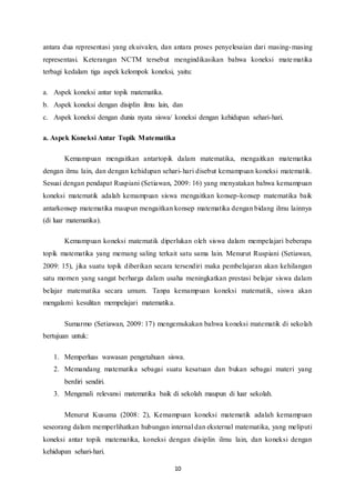 antara dua representasi yang ekuivalen, dan antara proses penyelesaian dari masing-masing 
representasi. Keterangan NCTM tersebut mengindikasikan bahwa koneksi matematika 
terbagi kedalam tiga aspek kelompok koneksi, yaitu: 
a. Aspek koneksi antar topik matematika. 
b. Aspek koneksi dengan disiplin ilmu lain, dan 
c. Aspek koneksi dengan dunia nyata siswa/ koneksi dengan kehidupan sehari-hari. 
a. Aspek Koneksi Antar Topik Matematika 
Kemampuan mengaitkan antartopik dalam matematika, mengaitkan matematika 
dengan ilmu lain, dan dengan kehidupan sehari-hari disebut kemampuan koneksi matematik. 
Sesuai dengan pendapat Ruspiani (Setiawan, 2009: 16) yang menyatakan bahwa kemampuan 
koneksi matematik adalah kemampuan siswa mengaitkan konsep-konsep matematika baik 
antarkonsep matematika maupun mengaitkan konsep matematika dengan bidang ilmu lainnya 
(di luar matematika). 
Kemampuan koneksi matematik diperlukan oleh siswa dalam mempelajari beberapa 
topik matematika yang memang saling terkait satu sama lain. Menurut Ruspiani (Setiawan, 
2009: 15), jika suatu topik diberikan secara tersendiri maka pembelajaran akan kehilangan 
satu momen yang sangat berharga dalam usaha meningkatkan prestasi belajar siswa dalam 
belajar matematika secara umum. Tanpa kemampuan koneksi matematik, siswa akan 
mengalami kesulitan mempelajari matematika. 
Sumarmo (Setiawan, 2009: 17) mengemukakan bahwa koneksi matematik di sekolah 
10 
bertujuan untuk: 
1. Memperluas wawasan pengetahuan siswa. 
2. Memandang matematika sebagai suatu kesatuan dan bukan sebagai materi yang 
berdiri sendiri. 
3. Mengenali relevansi matematika baik di sekolah maupun di luar sekolah. 
Menurut Kusuma (2008: 2), Kemampuan koneksi matematik adalah kemampuan 
seseorang dalam memperlihatkan hubungan internal dan eksternal matematika, yang meliputi 
koneksi antar topik matematika, koneksi dengan disiplin ilmu lain, dan koneksi dengan 
kehidupan sehari-hari. 
 