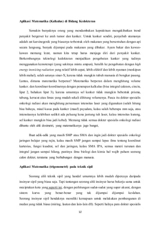 Aplikasi Matematika (Kalkulus) di Bidang Kedokteran 
Semakin banyaknya orang yang mendambakan kepraktisan mengakibatkan trend 
penyakit bergerser ke arah tumor dan kanker. Untuk kanker sendiri, penyebab utamanya 
adalah zat karsinogenik yang biasanya terbentuk oleh makanan yang bersentuhan dengan api 
secara langsung, banyak dijumpai pada makanan yang dibakar. Ayam bakar dan kawan-kawan 
memang lezat, namun kita tetap harus menjaga diri dari penyakit kanker. 
Berkembangnya teknologi kedokteran menjadikan pengobatan kanker yang tadinya 
menggunakan kemoterapi (yang sakitnya minta ampun), beralih ke pengobatan dengan high 
energy inonizing radiation yang relatif lebih cepat, lebih efektif dan lebih nyaman (meskipun 
lebih mahal), salah satunya sinar-X, karena tidak mungkin tubuh manusia di bongkar pasang. 
Lantas, dimana matematika berperan? Matematika berperan dalam menghitung volume 
kanker. dan koordinat-koordinatnya dengan penerapan kalkulus (bisa integral cakram, cincin, 
lipat 2, bahakan lipat 3), karena umumnya sel kanker tidak mungkin bebentuk prisma, 
tabung, kerucut atau limas yang mudah sekali dihitung volumenya. Pasca itu dokter spesialis 
onkologi radiasi akan menghitung persamaan intensitas laser yang digunakan (salah hitung 
bisa bahaya, misal kasus pada kanker (maaf) payudara, kalau salah beberapa mm saja, atau 
intensitasnya kelebihan sedikit ada peluang kena jantung tuh laser, kalau intensitas kurang, 
sel kanker mungkin bisa jadi kebal). Memang tidak semua dokter spesialis onkologi radiasi 
dibantu oleh ahli dosimetri, yang matematikanya jago banget, 
Buat adik-adik yang masih SMP atau SMA dan ingin jadi dokter spesialis onkologi 
jaringan belajar yang rajin, kalau masih SMP jangan sampai lepas ilmu tentang koordinat 
kartesius, fungsi kuadrat, sel dan jaringan, kalau SMA IPA, semua materi turunan dan 
integral jangan sampai hilang, pastinya ilmu biologi dan kimia hal wajib paham seorang 
calon dokter, terutama yang berhubungan dengan manusia. 
Aplikasi Matematika (trigonometri) pada teknik sipil 
Seorang ahli teknik sipil yang handal umumnya lebih mudah dipercaya daripada 
insinyur sipil yang biasa saja. Tapi tantangan seorang ahli insinyur harus bekerja sama untuk 
meciptakan kota yang seperti ini, dengan perhitungan sudut-sudut yang super akurat, dengan 
sistem kurva yang benar-benar yang tak dijumpai dijumpai keslahan. 
Seorang insinyur sipil hendaknya memiliki kemapuan untuk melakukan pembangunan di 
medan yang tidak biasa (miring, lautan dan lain- lain dll). Seperti halnya para dokter spesialis 
12 
 