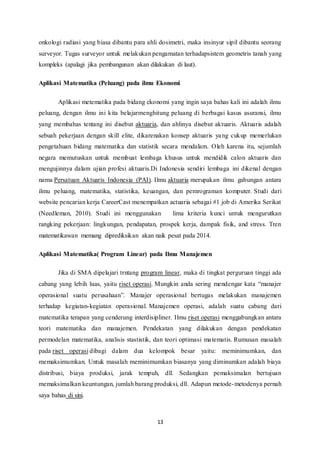 onkologi radiasi yang biasa dibantu para ahli dosimetri, maka insinyur sipil dibantu seorang 
surveyor. Tugas surveyor untuk melakukan pengamatan terhadapsistem geometris tanah yang 
kompleks (apalagi jika pembangunan akan dilakukan di laut). 
Aplikasi Matematika (Peluang) pada ilmu Ekonomi 
Aplikasi metematika pada bidang ekonomi yang ingin saya bahas kali ini adalah ilmu 
peluang, dengan ilmu ini kita belajarmenghitung peluang di berbagai kasus asuransi, ilmu 
yang membahas tentang ini disebut aktuaria, dan ahlinya disebut aktuaris. Aktuaris adalah 
sebuah pekerjaan dengan skill elite, dikarenakan konsep aktuaris yang cukup memerlukan 
pengetahuan bidang matematika dan statistik secara mendalam. Oleh karena itu, sejumlah 
negara memutuskan untuk membuat lembaga khusus untuk mendidik calon aktuaris dan 
mengujinnya dalam ujian profesi aktuaris.Di Indonesia sendiri lembaga ini dikenal dengan 
nama Persatuan Aktuaris Indonesia (PAI). Ilmu aktuaria merupakan ilmu gabungan antara 
ilmu peluang, matematika, statistika, keuangan, dan pemrograman komputer. Studi dari 
website pencarian kerja CareerCast menempatkan actuaria sebagai #1 job di Amerika Serikat 
(Needleman, 2010). Studi ini menggunakan lima kriteria kunci untuk mengurutkan 
rangking pekerjaan: lingkungan, pendapatan, prospek kerja, dampak fisik, and stress. Tren 
matematikawan memang diprediksikan akan naik pesat pada 2014. 
Aplikasi Matematika( Program Linear) pada Ilmu Manajemen 
Jika di SMA dipelajari trntang program linear, maka di tingkat perguruan tinggi ada 
cabang yang lebih luas, yaitu riset operasi. Mungkin anda sering mendengar kata “manajer 
operasional suatu perusahaan”. Manajer operasional bertugas melakukan manajemen 
terhadap kegiatan-kegiatan operasional. Manajemen operasi, adalah suatu cabang dari 
matematika terapan yang cenderung interdisipliner. Ilmu riset operasi menggabungkan antara 
teori matematika dan manajemen. Pendekatan yang dilakukan dengan pendekatan 
permodelan matematika, analisis stastistik, dan teori optimasi ma tematis. Rumusan masalah 
pada riset operasi dibagi dalam dua kelompok besar yaitu: meminimumkan, dan 
memaksimumkan. Untuk masalah meminimumkan biasanya yang diminumkan adalah biaya 
distribusi, biaya produksi, jarak tempuh, dll. Sedangkan pemaksimalan bertujuan 
memaksimalkan keuntungan, jumlah barang produksi, dll. Adapun metode-metodenya pernah 
saya bahas di sini. 
13 
 