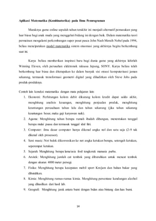 Aplikasi Matematika (Kombinatorika) pada Ilmu Pemrograman 
Maraknya game online sepuluh tahun terakhir ini menjadi alternatif pemasukan yang 
luar biasa bagi anak muda yang menggeluti bidang ini dengan baik. Dalam matematika teori 
permainan mengalami perkembangan super pesat pasca John Nash Meraih Nobel pada 1994, 
beliau mencipatakan model matematika sistem otaomasi yang akhirnya begitu berkembang 
saat ini. 
Karya beliau memberikan inspirasi baru bagi dunia game yang akhirnya lahirlah 
Winning Eleven, oleh perusahan elektronok raksasa Jepang, SONY. Karya beliau telah 
berkembang luar biasa dan diterapakan ke dalam banyak sisi otoasi komputerisasi jaman 
sekarang, termasuk trensformasi geometri digital yang dihadirkan oleh Steve Jobs pada 
produk-produknya. 
Contoh lain koneksi matematika dengan mata pelajaran lain: 
1. Ekonomi: Perhitungan kolom debit dikurang kolom kredit dapat saldo akhir, 
menghitung analisis keuangan, menghitung penjualan produk, menghitung 
keuntungan perusahaan tahun lalu dan tahun sekarang (jika tahun sekarang 
keuntungan besar, maka gaji karyawan naik). 
2. Agama: Menghitung tahun berapa rumah ibadah dibangun, menentukan tanggal 
berapa mulai puasa dan termasuk tanggal idul fitri. 
3. Computer: ilmu dasar computer hanya dikenal angka nol dan satu saja (2-9 tak 
14 
dikenal oleh prosessor). 
4. Seni music: Not balok dikonvesikan ke not angka ketukan berapa, setengah ketukan, 
seperempat ketukan. 
5. Sejarah: Menghitung berapa lama/usia fosil tengkorak manusia purba. 
6. Arsitek: Menghitung jumlah cat tembok yang dibutuhkan untuk mencat tembok 
dengan ukuran 4000 meter persegi. 
7. Fisika: Menghitung berapa kecepatan mobil sport Km/jam dan bahan bakar yang 
dibutuhkan. 
8. Kimia: Menghitung rumus-rumus kimia. Menghitung persentase kandungan alcohol 
yang dihasilkan dari hasil lab. 
9. Geografi: Menghitung jarak antara bumi dengan bulan atau bintang dan luas bumi. 
 