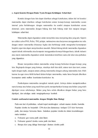 c. Aspek Koneksi Dengan Dunia Nyata Dengan Kehidupan Sehari-hari 
Koneksi dengan kata lain dapat diartikan sebagai keterkaitan, dalam hal ini koneksi 
matematika dapat diartikan sebagai keterkaitan antara konsep-konsep matematika secara 
internal yaitu berhubungan dengan matematika itu sendiri ataupun keterkaitan secara 
eksternal, yaitu matematika dengan bidang lain baik bidang studi lain maupun dengan 
kehidupan sehari-hari. 
Matematika dapat digunakan untuk menyeleksi atau menyaring data yang ada. Seperti 
tes seleksi calon PNS, Polisi, TNI, pelajar, mahasaiswa atau karyawan menggunakan tes tulis 
dengan materi matematika (biasanya logika dan berhitung) untuk mengetahui kemampuan 
berpikir cepat dan dapat menyelesaikan masalah. Dalam bidang teknik matematika digunakan 
seperti teknik informatika atau komputer menggunakan konsep bilangan basis, teknik industri 
atau mesin matematika digunakan untuk menentukan ketelitian suatu alat ukur atau perkakas 
yang digunakan. 
Bruner menyatakan dalam matematika setiap konsep berkaitan dengan konsep yang 
lain. Begitupula dengan yang lainnya, misalnya dalil dan dalil, antara teori dan teori, antara 
topik dengan topik, ataupun antara cabang matematika dengan cabang matematika lain. Oleh 
karena itu agar siswa lebih berhasil dalam belajar matematika, maka harus banyak diberikan 
kesempatan untuk melihat keterkaitan-keterkaitan itu. 
Pembelajaran matematika mengikuti metode spiral. Artinya dalam memperkenalkan 
suatu konsep atau bahan yang masih baru perlu memperhatikan konsep atau bahan yang tela h 
dipelajari siswa sebelumnya. Bahan yang baru selalu dikaitkan dengan bahan yang baru 
dipelajari, dan sekaligus untuk mengingatkannya kembali. 
Contoh soal koneksi matematika dengan Disiplin Ilmu Biologi 
Pada satu hari di pelabuhan, sebuah kapal membongkar sebuah muatan domba Australia. 
Populasi domba itu berjumlah 1296 ekor.dan diantaranya terdapat 1215 ekor berwarna 
putih, dan sisanya berwarna hitam. Andaikan populasi domba itu dalam kesetimbangan 
maka tentukan 
a. Frekuensi gen warna putih adan hitam 
b. Frekuensi genetof domba warna putih dan hitam 
c. Berapa ekor yang diduga heterozigot diantara domba putih 
15 
 