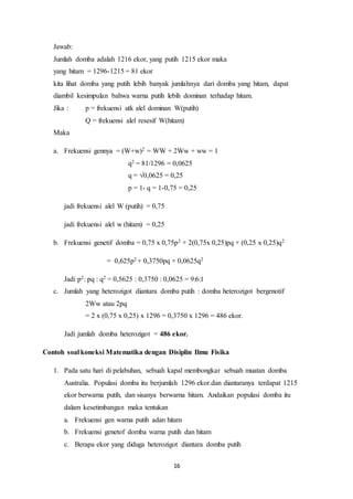 Jawab: 
Jumlah domba adalah 1216 ekor, yang putih 1215 ekor maka 
yang hitam = 1296-1215 = 81 ekor 
kita lihat domba yang putih lebih banyak jumlahnya dari domba yang hitam, dapat 
diambil kesimpulan bahwa warna putih lebih dominan terhadap hitam. 
Jika : p = frekuensi utk alel dominan W(putih) 
Q = frekuensi alel resesif W(hitam) 
16 
Maka 
a. Frekuensi gennya = (W+w)2 = WW + 2Ww + ww = 1 
q2 = 81/1296 = 0,0625 
q = √0,0625 = 0,25 
p = 1- q = 1-0,75 = 0,25 
jadi frekuensi alel W (putih) = 0,75 
jadi frekuensi alel w (hitam) = 0,25 
b. Frekuensi genetif domba = 0,75 x 0,75p2 + 2(0,75x 0,25)pq + (0,25 x 0,25)q2 
= 0,625p2 + 0,3750pq + 0,0625q2 
Jadi p2: pq : q2 = 0,5625 : 0,3750 : 0,0625 = 9:6:1 
c. Jumlah yang heterozigot diantara domba putih : domba heterozigot bergenotif 
2Ww atau 2pq 
= 2 x (0,75 x 0,25) x 1296 = 0,3750 x 1296 = 486 ekor. 
Jadi jumlah domba heterozigot = 486 ekor. 
Contoh soal koneksi Matematika dengan Disiplin Ilmu Fisika 
1. Pada satu hari di pelabuhan, sebuah kapal membongkar sebuah muatan domba 
Australia. Populasi domba itu berjumlah 1296 ekor.dan diantaranya terdapat 1215 
ekor berwarna putih, dan sisanya berwarna hitam. Andaikan populasi domba itu 
dalam kesetimbangan maka tentukan 
a. Frekuensi gen warna putih adan hitam 
b. Frekuensi genetof domba warna putih dan hitam 
c. Berapa ekor yang diduga heterozigot diantara domba putih 
 