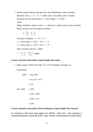 2. Sebuah sepeda bergerak pada jalan lurus dan kedudukannya setiap saat dapat 
dinyatakan oleh x = 2t2 + 5t – 1 x dalam meter, dan p dalam sekon. Tentukan 
kecepatan rata-rata sepeda antara t =1 sekon dengan t = 2 sekon. 
Jawab: 
Hitung kedudukan sepeda x1 pada t1 = 1 sekon dan x2 pada t2 pada 2 sekon, kemudian 
hitung kecepatan rata-rata dengan persamaan : 
17 
V = 
x x 
 
2 1 
t t 
2 1 
x 
t 
 
 
 
 
Persamaan kedudukan , x = 2t2 + 5t – 1 
t = 1 sekon maka x1 = 2(1)2 + 5(1) – 1 = 6 
t = 2 sekon maka x2 = 2(2)2 + 5(2) – 1 = 17 
maka kecepatan rata-rata v adalah 
v = 
x x 
 
2 1 
t t 
 
2 1 
= 
6 17 
 
2 1 
 
= 11m/s 
Contoh soal koneksi matematika dengan Disiplin Ilmu Kimia 
1. Dalam larutan NaOH, [OH-] ialah 2,9 x 10-4M. Hitunglah pH larutan ini. 
Penyelesaian: 
pOH = - log [OH-] 
= - log (2,9 x 10-4) 
= 3,54 
pH + pOH = 14,00 
= 14,00 – pOH 
= 14,00 – 3,54 
= 10,46. 
Contoh soal koneksi matematika (Barisan Bilangan) dengan Disiplin Ilmu Ekonomi 
Ani menabung di Bank tanpa bunga sebesar Rp. 400.000, -. Untuk bulan - bulan berikutnya ia 
menambah tabungannya sebesar Rp. 50.000,- / bulan. Tentukan Jumlah tabungan Ani setelah 2 tahun! 
 