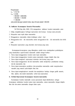 18 
Penyelesaian: 
푢푛 = a+(n-1)b 
푢24 = a+23b 
= 400.000 + 23(50.000) 
= 400.000 + 1.150.000 
= 1.550.000 
Jadi jumlah tabungan setelah 2 tahun atau 24 bulan adalah 1.550.000 
D. Indikator Kemampuan Koneksi Matematika 
NCTM (Ulep dkk. 2000 : 291) menguraikan indikator koneksi matematika yaitu: 
1. Saling menghubungkan berbagai representasi dari konsep – konsep suatu prosedur 
2. Menyadari antar topik dalam matematika 
3. Menggunakan matematika dalam kehidupan sehari – hari 
4. Menggunakan ide – ide matematika untuk menggunakan ide – ide matematika lain lebih 
jauh 
5. Menyadari representasi yang ekuivalen dari konsep yang sama 
Kemampuan-kemampuan yang diharapkan setelah siswa mendapatkan pembelajaran 
yang menekankan aspek koneksi matematik adalah sebagai berikut : 
1. Siswa dapat menggunakan koneksi antar topic matematika 
2. Siswa dapat menggunakan koneksi antara matematika dengan disiplin ilmu lain 
3. Siswa dapat mengenali representasi ekuivalen dari konsep yang sama 
4. Siswa dapat menggunakan ide-ide matematika untuk memperluas pemahaman tentang 
ide-ide matematika lain 
5. Siswa dapat menerapkan pemikiran dan pemodelan matematika untuk menyelesaikan 
masalah yang muncul pada disiplin ilmu lain. 
6. Siswa dapat mengeksplorasi masalah dan menjelaskan hasilnya dengan grafik numeric, 
fisik, aljabar, dan model matematika verbal atau representasi. 
E. Definisi Operasional Kemampuan Koneksi matematika 
Kemampuan koneksi matematik secara operasional dapat didefinisikan sebagai 
kemampuan melakukan koneksi antara topic matematika, antara matematika dengan disiplin 
ilmu lain dan antara matematika dengan dunia nyata. 
 